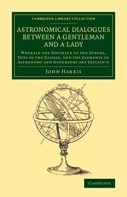 Astronomical Dialogues between a Gentleman and a Lady: Wherein the Doctrine of the Sphere, Uses of the Globes, and the Elements of Astronomy and Geography Are Explain'd - Harris, John
