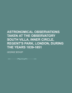 Astronomical Observations Taken at the Observatory South Villa, Inner Circle, Regent's Park, London, During the Years 1839-1851