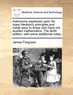 Astronomy explained upon Sir Isaac Newton's principles, and made easy to those who have not studied mathematics. The tenth edition, with some additional notes.