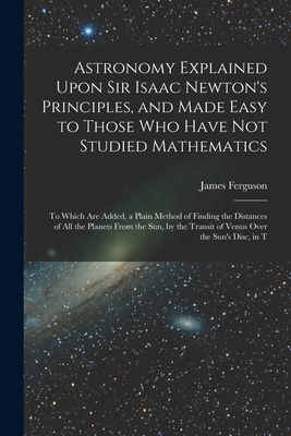 Astronomy Explained Upon Sir Isaac Newton's Principles, and Made Easy to Those Who Have Not Studied Mathematics: To Which Are Added, a Plain Method of Finding the Distances of All the Planets From the Sun, by the Transit of Venus Over the Sun's Disc, in T - Ferguson, James