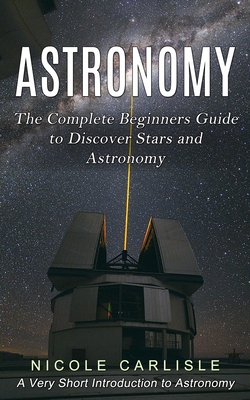 Astronomy: The Complete Beginners Guide to Discover Stars and Astronomy (A Very Short Introduction to Astronomy) - Carlisle, Nicole