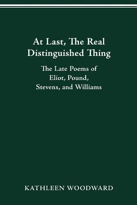 At Last, the Real Distinguished Thing: The Late Poems of Eliot, Pound, Stevens, and Williams - Woodward, Kathleen