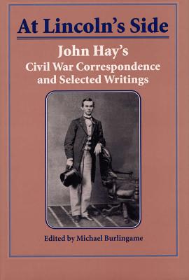 At Lincoln's Side: John Hay's Civil War Correspondence and Selected Writings - Burlingame, Michael (Editor)