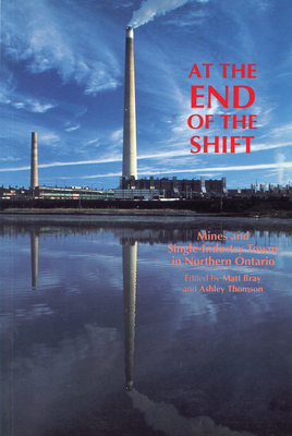 At the End of the Shift: Mines and Single-Industry Towns in Northern Ontario - Bray, Matt (Editor), and Thomson, Ashley (Editor)