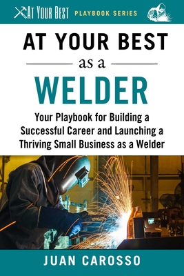 At Your Best as a Welder: Your Playbook for Building a Successful Career and Launching a Thriving Small Business as a Welder - Carosso, Juan