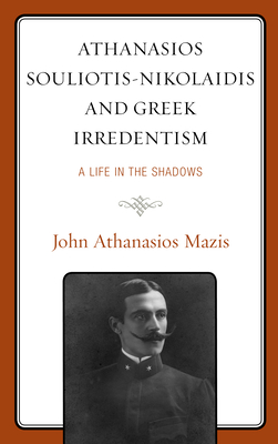 Athanasios Souliotis-Nikolaidis and Greek Irredentism: A Life in the Shadows - Mazis, John Athanasios