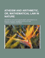 Atheism and Arithmetic, or Mathematical Law in Nature: Arithmetic in Plants and Planets; Mathematics in Musical Science; Number in Vital Action (Classic Reprint)