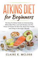 Atkins Diet for Beginners: The Easy-To-Follow Guide to Understand Atkins Meal Plan, Low-Carb Recipes and The Power of Protein for Burn Fat, Boost Your Health and Living a Low-Sugar Lifestyle