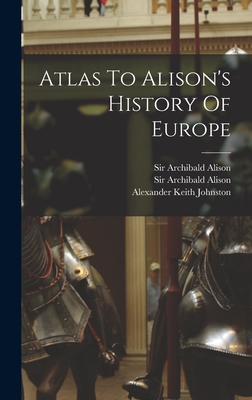 Atlas To Alison's History Of Europe - Alison, Archibald, Sir, and Sir Archibald Alison (Bart ) (Creator), and Alexander Keith Johnston (Creator)