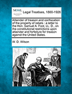 Attainder of Treason and Confiscation of the Property of Rebels: A Letter to the Hon. Samuel A. Foot, LL. D., on the Constitutional Restrictions Upon Attainder and Forfeiture for Treason Against the United States. - Wilson, W D