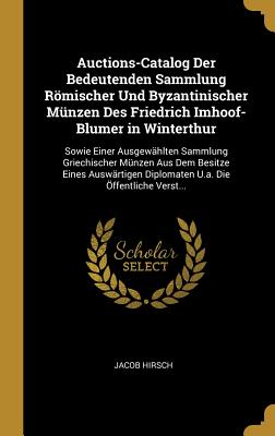 Auctions-Catalog Der Bedeutenden Sammlung Rmischer Und Byzantinischer Mnzen Des Friedrich Imhoof-Blumer in Winterthur: Sowie Einer Ausgewhlten Sammlung Griechischer Mnzen Aus Dem Besitze Eines Auswrtigen Diplomaten U.a. Die ffentliche Verst... - Hirsch, Jacob