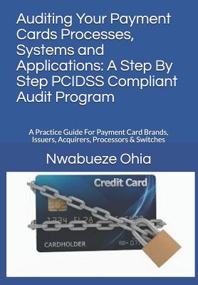 Auditing Your Payment Cards Processes, Systems and Applications: A Step By Step PCIDSS Compliant Audit Program: A Practice Guide For Payment Card Brands, Issuers, Acquirers, Processors & Switches - Ohia, Nwabueze