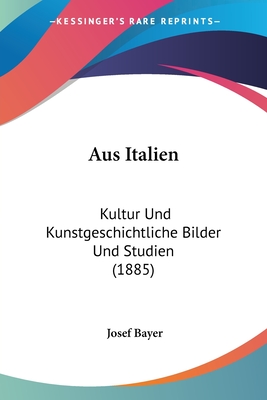 Aus Italien: Kultur Und Kunstgeschichtliche Bilder Und Studien (1885) - Bayer, Josef