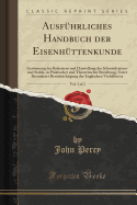 Ausfuhrliches Handbuch der Eisenhuttenkunde, Vol. 1 of 2: Gewinnung des Roheisens und Darstellung des Schmiedeeisens und Stahls, in Praktischer und Theoretischer Beziehung, Unter Besonderer Berucksichtigung der Englischen Verhaltnisse (Classic Reprint)