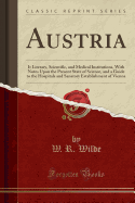 Austria: It Literary, Scientific, and Medical Institutions, with Notes Upon the Present State of Science, and a Guide to the Hospitals and Sanatory Establishment of Vienna (Classic Reprint)