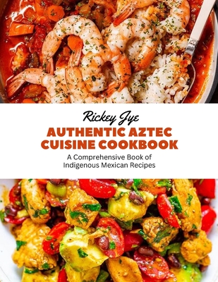 Authentic Aztec Cuisine Cookbook: A Comprehensive Book of Indigenous Mexican Recipes - Jye, Rickey