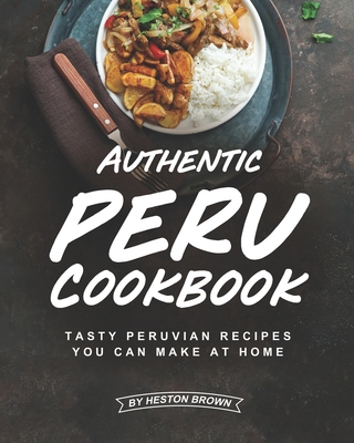 Authentic Peru Cookbook: Tasty Peruvian Recipes You Can Make at Home - Brown, Heston