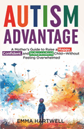Autism Advantage: A Mother's Guide to Raise a Happy, Confident and Independent Child - Without Feeling Overwhelmed
