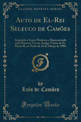 Auto de El-Rei Seleuco de Cam?es: Adaptado ? Scena Moderna E Representado Pela Primeira Vez No Antigo Teatro de D. Maria II, Na Noite de 24 de Mar?o de 1905 (Classic Reprint) - Camoes, Luis De