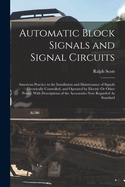 Automatic Block Signals and Signal Circuits: American Practice in the Installation and Maintenance of Signals Electrically Controlled, and Operated by Electric Or Other Power, With Descriptions of the Accessories Now Regarded As Standard