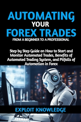 Automating Your Forex Trades from a Beginner to a Professional: Step by Step Guide on How to Start and Monitor Automated Trades, Benefits of Automated Trading Systems and Pitfalls of Automation in Forex - Knowledge, Exploit