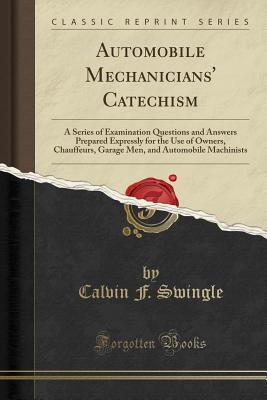 Automobile Mechanicians' Catechism: A Series of Examination Questions and Answers Prepared Expressly for the Use of Owners, Chauffeurs, Garage Men, and Automobile Machinists (Classic Reprint) - Swingle, Calvin F