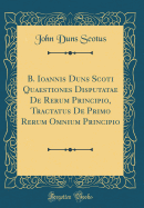 B. Ioannis Duns Scoti Quaestiones Disputatae de Rerum Principio, Tractatus de Primo Rerum Omnium Principio (Classic Reprint)