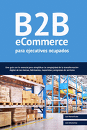 B2B ecommerce para ejecutivos ocupados: Una gua con lo esencial para simplificar la complejidad de la transformacin digital de las marcas, fabricantes, mayoristas y empresas de servicios.