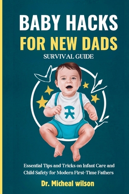 Baby Hacks for New Dads Survival Guide: Essential Tips and Tricks on Infant Care and Child Safety for Modern First-Time Fathers - Wells, Micheal Wilson, Dr.