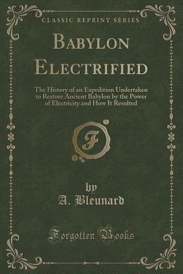 Babylon Electrified: The History of an Expedition Undertaken to Restore Ancient Babylon by the Power of Electricity and How It Resulted (Classic Reprint) - Bleunard, A