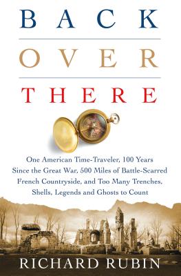 Back Over There: One American Time-Traveler, 100 Years Since the Great War, 500 Miles of Battle-Scarred French Countryside, and Too Many Trenches, Shells, Legends and Ghosts to Count - Rubin, Richard