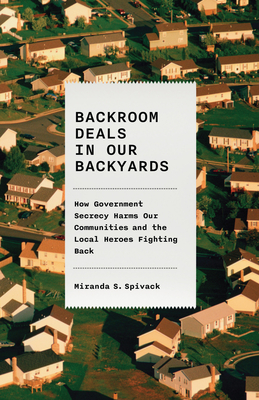 Backroom Deals in Our Backyards: How Government Secrecy Harms Our Communities and the Local Heroes Fighting Back - Spivack, Miranda S