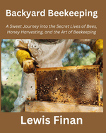 Backyard Beekeeping: A Sweet Journey into the Secret Lives of Bees, Honey Harvesting, and the Art of Beekeeping