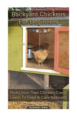 Backyard Chickens For Beginners: Build Your Own Chicken Coop, Learn To Feed & Care Naturally: (Building Chicken Coops, Raising Chickens For Dummies, Backyard Chickens) - Peal, Micheal