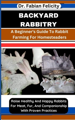 Backyard Rabbitry: A Beginner's Guide To Rabbit Farming For Homesteaders: Raise Healthy And Happy Rabbits For Meat, Fur, And Companionship With Proven Practices - Felicity, Fabian, Dr.