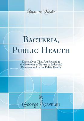 Bacteria, Public Health: Especially as They Are Related to the Economy of Nature to Industrial Processes and to the Public Health (Classic Reprint) - Newman, George, Sir