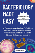Bacteriology Made Easy: A Comprehensive Beginner's Guide to Bacteria, Their Structure, Function, Classification, and Roles in Health, Disease, Ecology, and Industry.