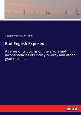 Bad English Exposed: A series of criticisms on the errors and inconsistencies of Lindley Murray and other grammarians - Moon, George Washington