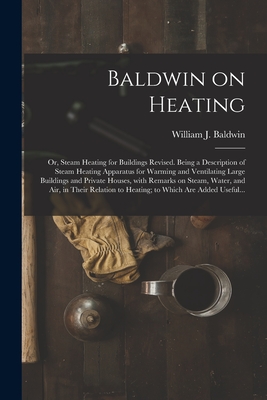 Baldwin on Heating; or, Steam Heating for Buildings Revised. Being a Description of Steam Heating Apparatus for Warming and Ventilating Large Buildings and Private Houses, With Remarks on Steam, Water, and Air, in Their Relation to Heating; to Which... - Baldwin, William J (William James) (Creator)