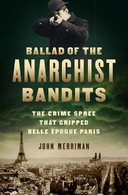 Ballad of the Anarchist Bandits: The Crime Spree That Gripped Belle Epoque Paris - Merriman, John