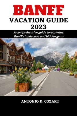 Banff Vacation Guide 2023: A comprehensive guide to exploring Banff's landscape and hidden gems - D Cozart, Antonio