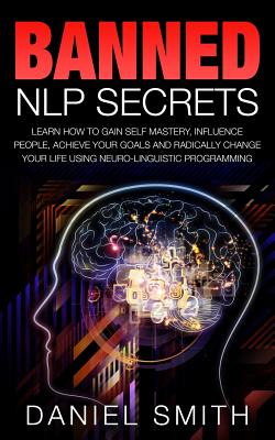 Banned NLP Secrets: Learn How To Gain Self Mastery, Influence People, Achieve Your Goals And Radically Change Your Life Using Neuro-Linguistic Programming - Smith, Daniel