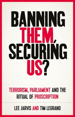 Banning Them, Securing Us?: Terrorism, Parliament and the Ritual of Proscription - Jarvis, Lee, and Legrand, Tim