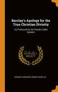 Barclay's Apology for the True Christian Divinity: As Professed by the People Called Quakers