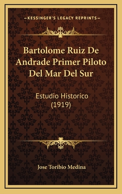 Bartolome Ruiz de Andrade Primer Piloto del Mar del Sur: Estudio Historico (1919) - Medina, Jose Toribio