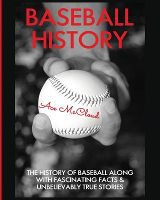 Baseball History: The History of Baseball Along With Fascinating Facts & Unbelievably True Stories - McCloud, Ace