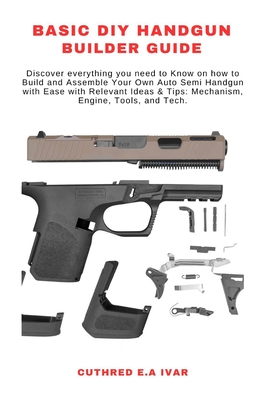 Basic DIY Handgun Builder Guide: Discover everything you need to Know on how to Build and Assemble Your Own Auto Semi Handgun with Ease with Relevant Ideas & Tips: Mechanism, Engine, Tools, and Tech. - E a Ivar, Cuthred