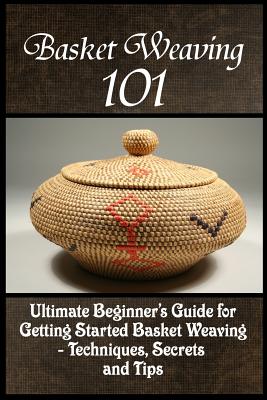 Basket Weaving 101: The Ultimate Beginner's Guide For Getting Started Basket Weaving - Techniques, Secrets And Tips - Phelps, Kay