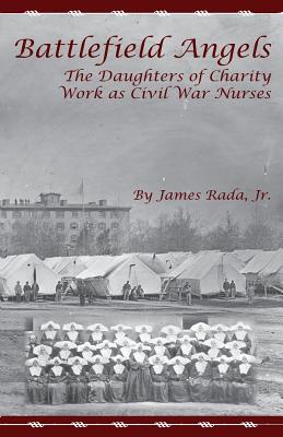 Battlefield Angels: The Daughters of Charity Work as Civil War Nurses - Rada Jr, James