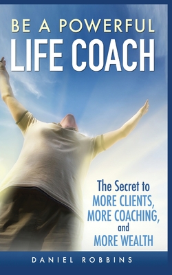 Be a Powerful Life Coach: The Secret to More Clients, More Coaching, and More Wealth - Robbins, Daniel